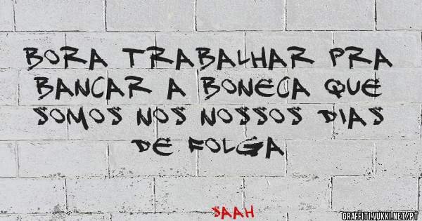 Bora trabalhar pra bancar a boneca que somos nos nossos dias de folga
