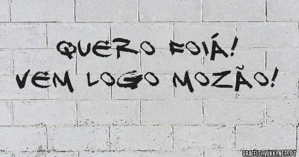 Quero Foiá! 
Vem logo Mozão!