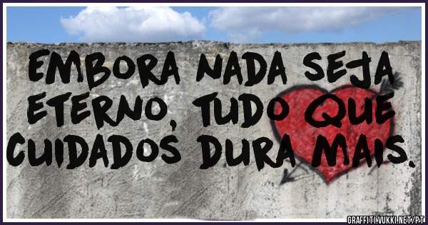 Embora nada seja eterno, tudo que cuidados dura mais.