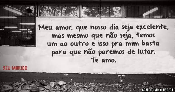 Meu amor, que nosso dia seja excelente, mas mesmo que não seja, temos um ao outro e isso pra mim basta para que não paremos de lutar.
Te amo.