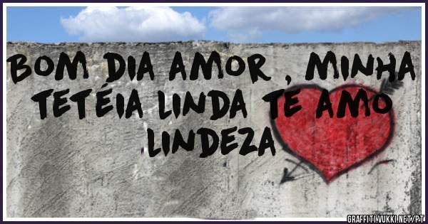 Bom dia amor , minha tetéia linda te amo lindeza