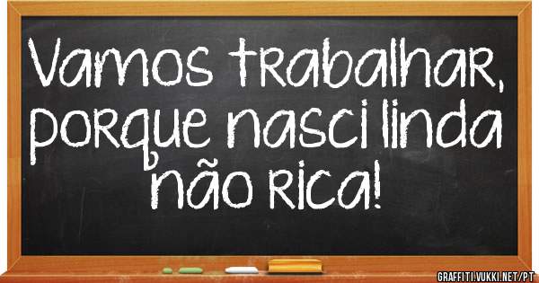 Vamos trabalhar, porque nasci linda não rica! 