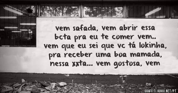 vem safada, vem abrir essa bcta pra eu te comer vem.. vem que eu sei que vc tá lokinha, pra receber uma boa mamada, nessa xxta... vem gostosa, vem