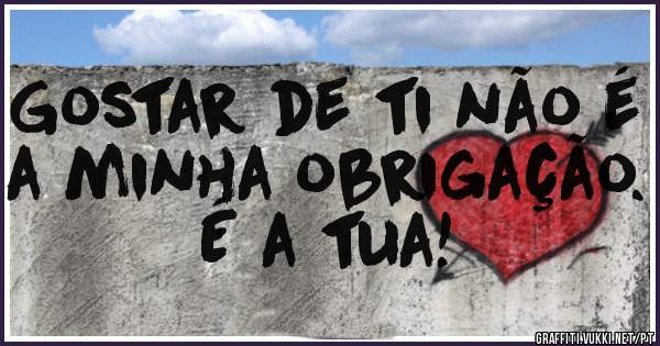 Gostar de ti não é a minha obrigação. É a tua! 