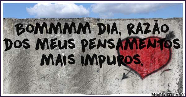 Bommmm dia, razão
dos meus pensamentos
mais impuros.