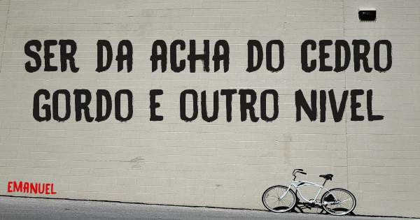 Ser da acha do cedro gordo e outro nivel