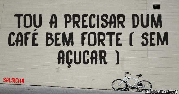 TOU A PRECISAR DUM CAFÉ BEM FORTE ( sem açucar )