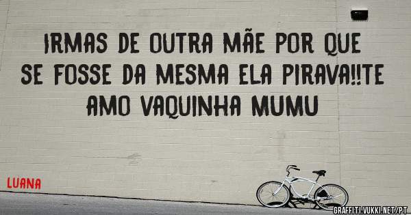 Irmas de outra mãe por que se fosse da mesma ela pirava!!te amo vaquinha MUMU