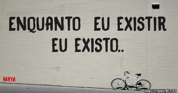 Enquanto  Eu existir eu existo.. 