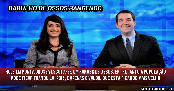 HOJE EM PONTA GROSSA ESCUTA-SE UM RANGER DE OSSOS, ENTRETANTO A POPULAÇÃO PODE FICAR TRANQUILA, POIS, É APENAS O VALDIL QUE ESTÁ FICANDO MAIS VELHO