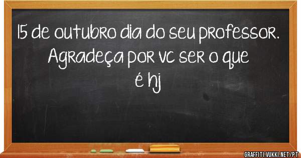 15 de outubro dia do seu professor.
Agradeça por vc ser o que é hj