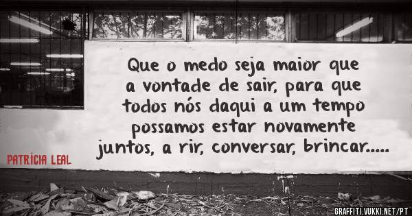 Que o medo seja maior que a vontade de sair, para que todos nós daqui a um tempo possamos estar novamente juntos, a rir, conversar, brincar.....