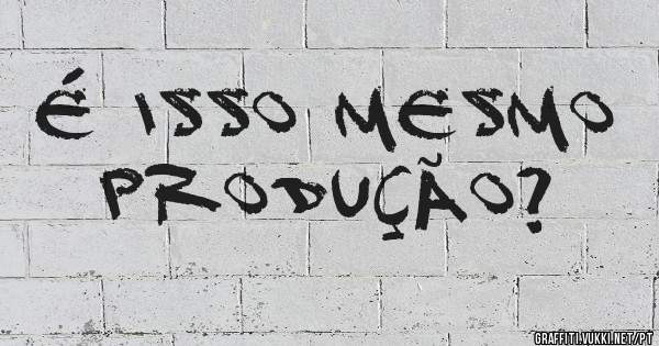 É isso mesmo PRODUÇÃO?