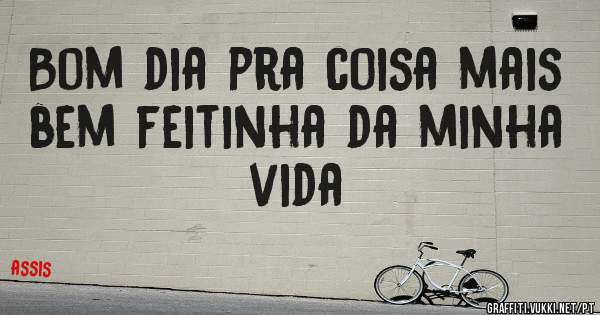 Bom dia pra coisa mais bem feitinha da minha vida 