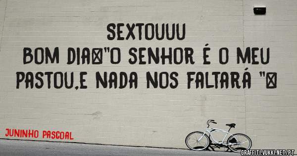 Sextouuu
Bom dia…''O senhor é o meu pastou,e nada nos faltará ''…