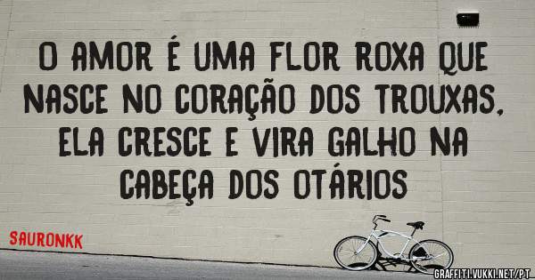 O amor é uma flor roxa que nasce no coração dos trouxas, ela cresce e vira galho na cabeça dos otários