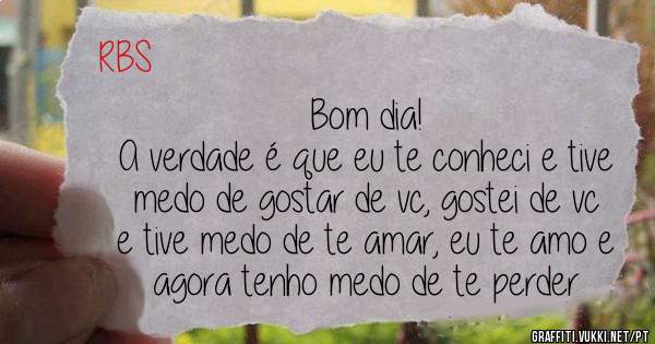 Bom dia!
A verdade é que eu te conheci e tive medo de gostar de vc, gostei de vc e tive medo de te amar, eu te amo e agora tenho medo de te perder