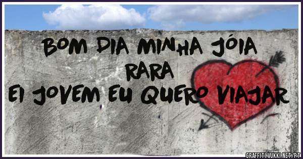BOM DIA MINHA JÓIA RARA
EI JOVEM EU QUERO VIAJAR 