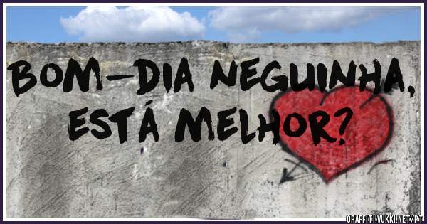 Bom-dia neguinha, está melhor?