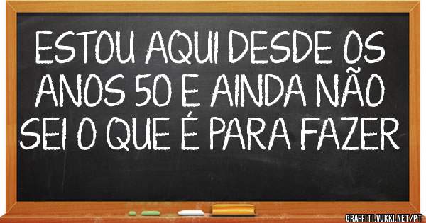 ESTOU AQUI DESDE OS ANOS 50 E AINDA NÃO SEI O QUE É PARA FAZER