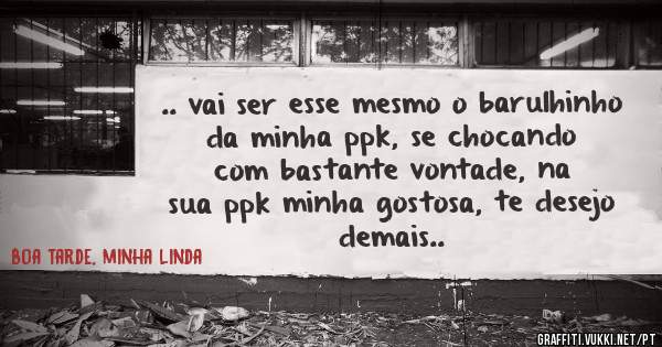 .. vai ser esse mesmo o barulhinho da minha ppk, se chocando com bastante vontade, na sua ppk minha gostosa, te desejo demais.. 