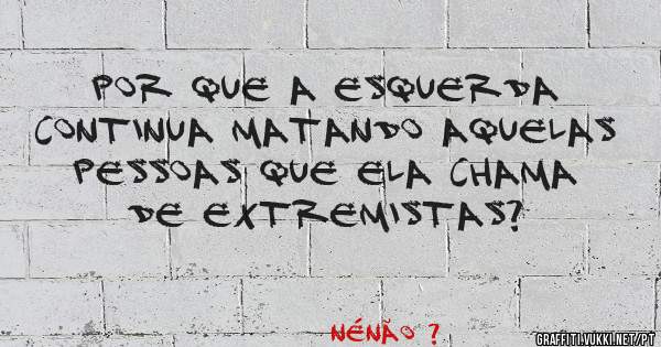 Por que a esquerda continua matando aquelas pessoas que ela chama de extremistas?
