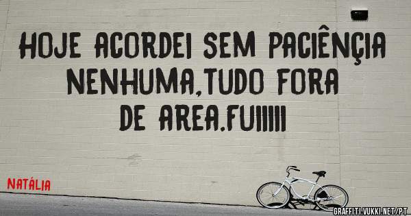 Hoje acordei sem paciênçia nenhuma,tudo fora de area.Fuiiiii