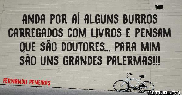 Anda por aí alguns burros carregados com livros e pensam que são doutores... para mim são uns grandes palermas!!! 
