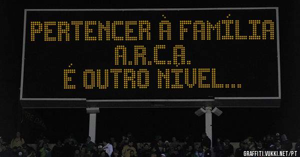 Pertencer à família A.R.C.A.
é outro nível...