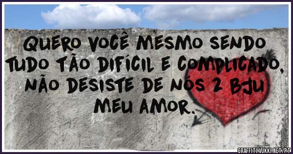 Quero você mesmo sendo tudo tão difícil e complicado, não desiste de nós 2 bju meu amor.