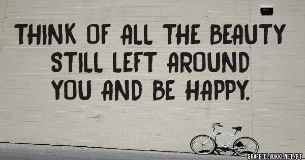 THINK OF ALL THE BEAUTY STILL LEFT AROUND YOU AND BE HAPPY. 