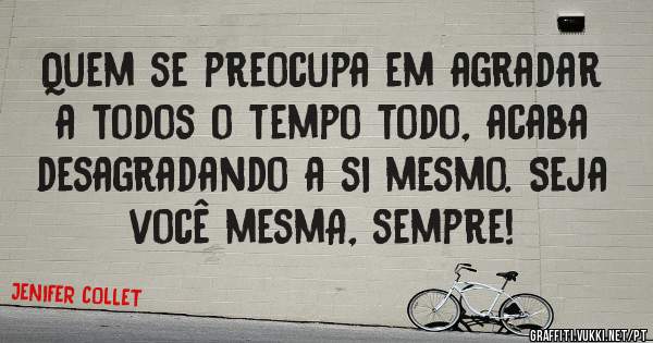 Quem se preocupa em agradar a todos o tempo todo, acaba desagradando a si mesmo. Seja você mesmA, sempre!