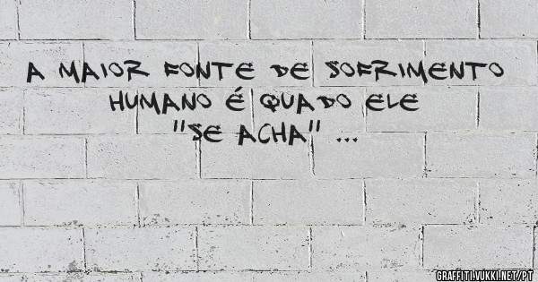 A maior fonte de sofrimento humano é quado ele ''SE ACHA'' ...