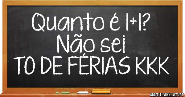 Quanto é 1+1?
Não sei
TO DE FÉRIAS KKK 