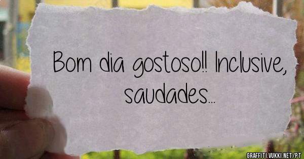 Bom dia gostoso!! Inclusive, saudades...