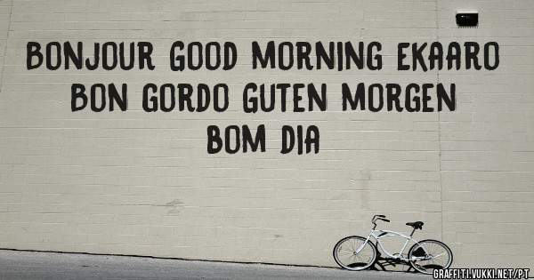 Bonjour Good morning Ekaaro
Bon gordo Guten morgen bom dia