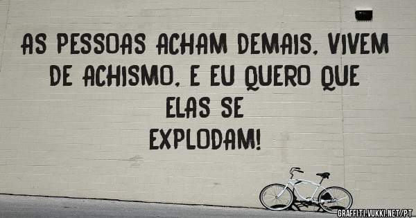 AS PESSOAS ACHAM DEMAIS, VIVEM DE ACHISMO, E EU QUERO QUE ELAS SE 
EXPLODAM!
