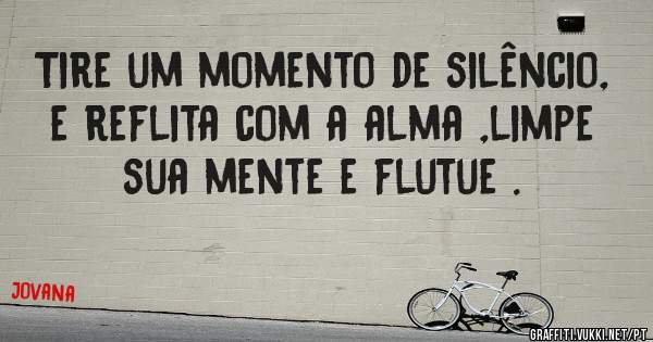 Tire um momento de silêncio, e reflita com a alma ,limpe sua mente e flutue .