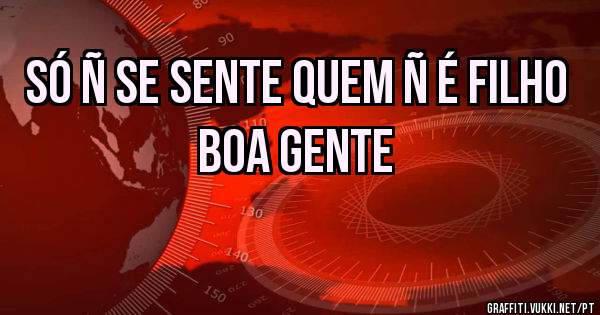 Só ñ se sente quem ñ é filho boa GENTE