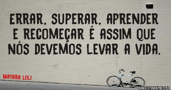 Errar, superar, aprender e recomeçar é assim que nós devemos levar a vida.