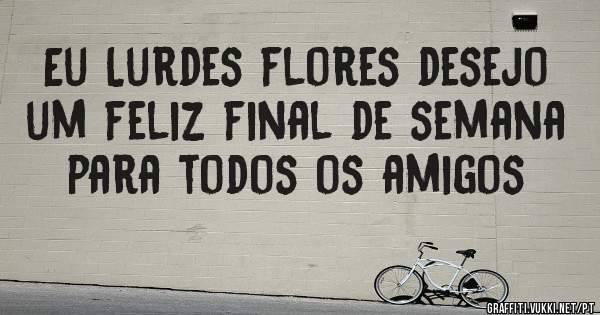 Eu Lurdes flores desejo um feliz final de semana para todos os amigos