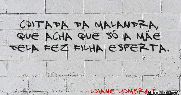 Coitada da malandra, que acha que só a mãe dela fez filha esperta.