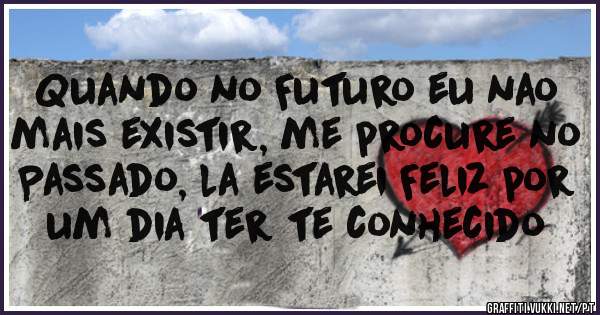 Quando no Futuro eu nao mais existir, me procure no Passado, la estarei Feliz por um dia ter te conhecido