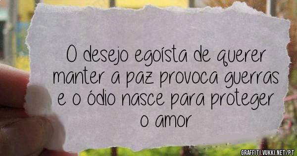 O desejo egoísta de querer manter a paz provoca guerras e o ódio nasce para proteger o amor