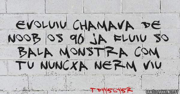 evoluiu chamava de noob os 90 ja fluiu so bala monstra com tu nuncxa nerm viu 