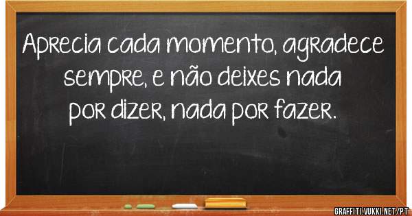 Aprecia cada momento, agradece sempre, e não deixes nada por dizer, nada por fazer.