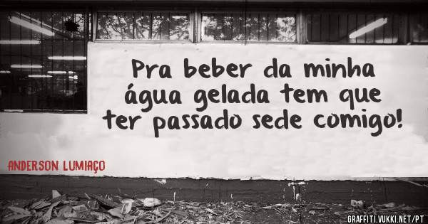 Pra beber da minha água gelada tem que ter passado sede comigo!