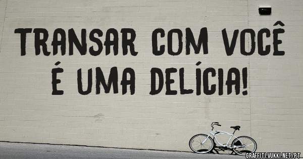 Transar com você é uma delícia!