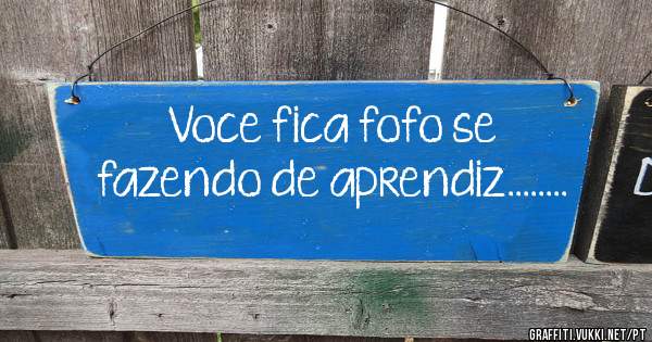 Voce fica fofo se fazendo de aprendiz........