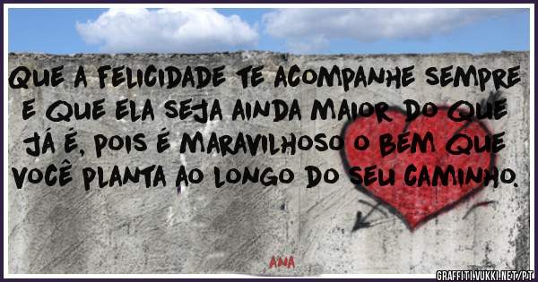 Que a felicidade te acompanhe sempre e que ela seja ainda maior do que já é, pois é maravilhoso o bem que você planta ao longo do seu caminho. 